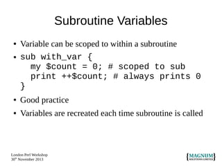 Subroutine Variables
●

●

Variable can be scoped to within a subroutine
sub with_var {
my $count = 0; # scoped to sub
print ++$count; # always prints 0
}

●

Good practice

●

Variables are recreated each time subroutine is called

London Perl Workshop
30th November 2013

 