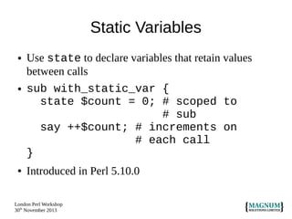 Static Variables
●

●

●

Use state to declare variables that retain values
between calls
sub with_static_var {
state $count = 0; # scoped to
# sub
say ++$count; # increments on
# each call
}
Introduced in Perl 5.10.0

London Perl Workshop
30th November 2013

 