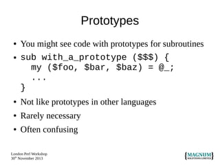 Prototypes
●
●

You might see code with prototypes for subroutines
sub with_a_prototype ($$$) {
my ($foo, $bar, $baz) = @_;
...
}

●

Not like prototypes in other languages

●

Rarely necessary

●

Often confusing

London Perl Workshop
30th November 2013

 