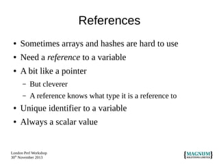 References
●

Sometimes arrays and hashes are hard to use

●

Need a reference to a variable

●

A bit like a pointer
–

But cleverer

–

A reference knows what type it is a reference to

●

Unique identifier to a variable

●

Always a scalar value

London Perl Workshop
30th November 2013

 