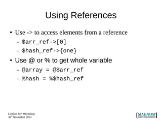 Using References
●

Use -> to access elements from a reference
–
–

●

$arr_ref->[0]
$hash_ref->{one}

Use @ or % to get whole variable
–

@array = @$arr_ref

–

%hash = %$hash_ref

London Perl Workshop
30th November 2013

 