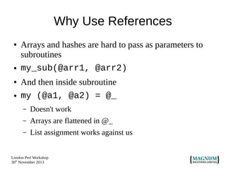 Why Use References
●

●

●

●

Arrays and hashes are hard to pass as parameters to
subroutines
my_sub(@arr1, @arr2)
And then inside subroutine
my (@a1, @a2) = @_
–

Doesn't work

–

Arrays are flattened in @_

–

List assignment works against us

London Perl Workshop
30th November 2013

 