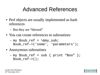 Advanced References
●

Perl objects are usually implemented as hash
references
–

●

You can create references to subroutines
–

●

But they are “blessed”
my $sub_ref = &my_sub;
$sub_ref->('some', 'parameters');

Anonymous subroutines
–

my $sub_ref = sub { print “Boo” };
$sub_ref->();

London Perl Workshop
30th November 2013

 
