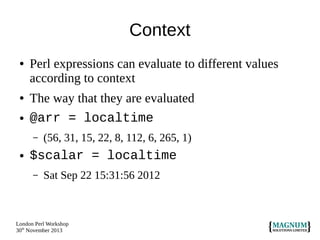 Context
●

●
●

Perl expressions can evaluate to different values
according to context
The way that they are evaluated
@arr = localtime
–

●

(56, 31, 15, 22, 8, 112, 6, 265, 1)

$scalar = localtime
–

Sat Sep 22 15:31:56 2012

London Perl Workshop
30th November 2013

 
