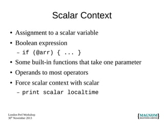 Scalar Context
●

Assignment to a scalar variable

●

Boolean expression
–

if (@arr) { ... }

●

Some built-in functions that take one parameter

●

Operands to most operators

●

Force scalar context with scalar
–

print scalar localtime

London Perl Workshop
30th November 2013

 