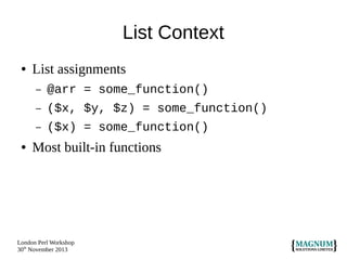 List Context
●

List assignments
–
–

($x, $y, $z) = some_function()

–
●

@arr = some_function()
($x) = some_function()

Most built-in functions

London Perl Workshop
30th November 2013

 
