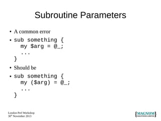 Subroutine Parameters
●
●

●

●

A common error
sub something {
my $arg = @_;
...
}
Should be
sub something {
my ($arg) = @_;
...
}

London Perl Workshop
30th November 2013

 
