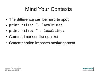 Mind Your Contexts
●

The difference can be hard to spot

●

print “Time: ”, localtime;

●

print “Time: ” . localtime;

●

Comma imposes list context

●

Concatenation imposes scalar context

London Perl Workshop
30th November 2013

 