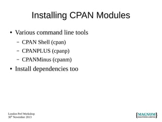 Installing CPAN Modules
●

Various command line tools
–
–

CPANPLUS (cpanp)

–
●

CPAN Shell (cpan)
CPANMinus (cpanm)

Install dependencies too

London Perl Workshop
30th November 2013

 
