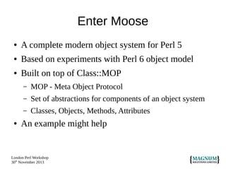 Enter Moose
●

A complete modern object system for Perl 5

●

Based on experiments with Perl 6 object model

●

Built on top of Class::MOP
–
–

Set of abstractions for components of an object system

–
●

MOP - Meta Object Protocol
Classes, Objects, Methods, Attributes

An example might help

London Perl Workshop
30th November 2013

 