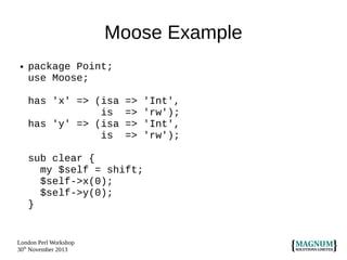 Moose Example
●

package Point;
use Moose;
has 'x' => (isa
is
has 'y' => (isa
is

=>
=>
=>
=>

sub clear {
my $self = shift;
$self->x(0);
$self->y(0);
}

London Perl Workshop
30th November 2013

'Int',
'rw');
'Int',
'rw');

 