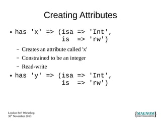 Creating Attributes
●

has 'x' => (isa => 'Int',
is => 'rw')
–
–

Constrained to be an integer

–
●

Creates an attribute called 'x'
Read-write

has 'y' => (isa => 'Int',
is => 'rw')

London Perl Workshop
30th November 2013

 