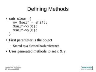 Defining Methods
●

●

sub clear {
my $self = shift;
$self->x(0);
$self->y(0);
}

First parameter is the object
–

●

Stored as a blessed hash reference

Uses generated methods to set x & y

London Perl Workshop
30th November 2013

 