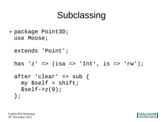 Subclassing
●

package Point3D;
use Moose;
extends 'Point';
has 'z' => (isa => 'Int', is => 'rw');
after 'clear' => sub {
my $self = shift;
$self->z(0);
};

London Perl Workshop
30th November 2013

 