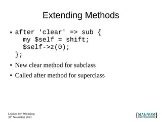 Extending Methods
●

after 'clear' => sub {
my $self = shift;
$self->z(0);
};

●

New clear method for subclass

●

Called after method for superclass

London Perl Workshop
30th November 2013

 
