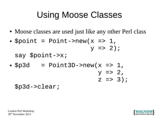 Using Moose Classes
●
●

●

Moose classes are used just like any other Perl class
$point = Point->new(x => 1,
y => 2);
say $point->x;
$p3d

= Point3D->new(x => 1,
y => 2,
z => 3);
$p3d->clear;

London Perl Workshop
30th November 2013

 