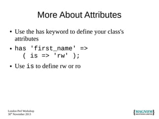 More About Attributes
●

●

●

Use the has keyword to define your class's
attributes
has 'first_name' =>
( is => 'rw' );
Use is to define rw or ro

London Perl Workshop
30th November 2013

 