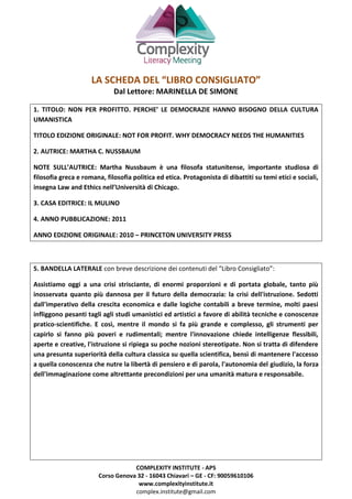 COMPLEXITY INSTITUTE - APS
Corso Genova 32 - 16043 Chiavari – GE - CF: 90059610106
www.complexityinstitute.it
complex.institute@gmail.com
LA SCHEDA DEL “LIBRO CONSIGLIATO”
Dal Lettore: MARINELLA DE SIMONE
1. TITOLO: NON PER PROFITTO. PERCHE’ LE DEMOCRAZIE HANNO BISOGNO DELLA CULTURA
UMANISTICA
TITOLO EDIZIONE ORIGINALE: NOT FOR PROFIT. WHY DEMOCRACY NEEDS THE HUMANITIES
2. AUTRICE: MARTHA C. NUSSBAUM
NOTE SULL’AUTRICE: Martha Nussbaum è una filosofa statunitense, importante studiosa di
filosofia greca e romana, filosofia politica ed etica. Protagonista di dibattiti su temi etici e sociali,
insegna Law and Ethics nell’Università di Chicago.
3. CASA EDITRICE: IL MULINO
4. ANNO PUBBLICAZIONE: 2011
ANNO EDIZIONE ORIGINALE: 2010 – PRINCETON UNIVERSITY PRESS
5. BANDELLA LATERALE con breve descrizione dei contenuti del “Libro Consigliato”:
Assistiamo oggi a una crisi strisciante, di enormi proporzioni e di portata globale, tanto più
inosservata quanto più dannosa per il futuro della democrazia: la crisi dell'istruzione. Sedotti
dall'imperativo della crescita economica e dalle logiche contabili a breve termine, molti paesi
infliggono pesanti tagli agli studi umanistici ed artistici a favore di abilità tecniche e conoscenze
pratico-scientifiche. E così, mentre il mondo si fa più grande e complesso, gli strumenti per
capirlo si fanno più poveri e rudimentali; mentre l'innovazione chiede intelligenze flessibili,
aperte e creative, l'istruzione si ripiega su poche nozioni stereotipate. Non si tratta di difendere
una presunta superiorità della cultura classica su quella scientifica, bensì di mantenere l'accesso
a quella conoscenza che nutre la libertà di pensiero e di parola, l'autonomia del giudizio, la forza
dell'immaginazione come altrettante precondizioni per una umanità matura e responsabile.
 