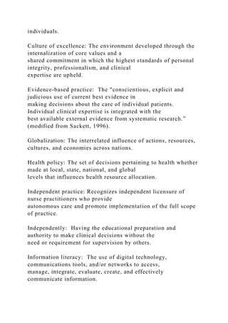 individuals.
Culture of excellence: The environment developed through the
internalization of core values and a
shared commitment in which the highest standards of personal
integrity, professionalism, and clinical
expertise are upheld.
Evidence-based practice: The "conscientious, explicit and
judicious use of current best evidence in
making decisions about the care of individual patients.
Individual clinical expertise is integrated with the
best available external evidence from systematic research.”
(modified from Sackett, 1996).
Globalization: The interrelated influence of actions, resources,
cultures, and economies across nations.
Health policy: The set of decisions pertaining to health whether
made at local, state, national, and global
levels that influences health resource allocation.
Independent practice: Recognizes independent licensure of
nurse practitioners who provide
autonomous care and promote implementation of the full scope
of practice.
Independently: Having the educational preparation and
authority to make clinical decisions without the
need or requirement for supervision by others.
Information literacy: The use of digital technology,
communications tools, and/or networks to access,
manage, integrate, evaluate, create, and effectively
communicate information.
 