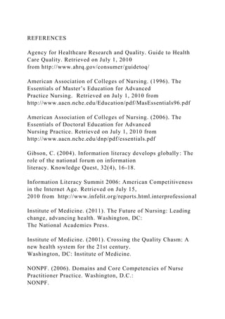 REFERENCES
Agency for Healthcare Research and Quality. Guide to Health
Care Quality. Retrieved on July 1, 2010
from http://www.ahrq.gov/consumer/guidetoq/
American Association of Colleges of Nursing. (1996). The
Essentials of Master’s Education for Advanced
Practice Nursing. Retrieved on July 1, 2010 from
http://www.aacn.nche.edu/Education/pdf/MasEssentials96.pdf
American Association of Colleges of Nursing. (2006). The
Essentials of Doctoral Education for Advanced
Nursing Practice. Retrieved on July 1, 2010 from
http://www.aacn.nche.edu/dnp/pdf/essentials.pdf
Gibson, C. (2004). Information literacy develops globally: The
role of the national forum on information
literacy. Knowledge Quest, 32(4), 16-18.
Information Literacy Summit 2006: American Competitiveness
in the Internet Age. Retrieved on July 15,
2010 from http://www.infolit.org/reports.html.interprofessional
Institute of Medicine. (2011). The Future of Nursing: Leading
change, advancing health. Washington, DC:
The National Academies Press.
Institute of Medicine. (2001). Crossing the Quality Chasm: A
new health system for the 21st century.
Washington, DC: Institute of Medicine.
NONPF. (2006). Domains and Core Competencies of Nurse
Practitioner Practice. Washington, D.C.:
NONPF.
 