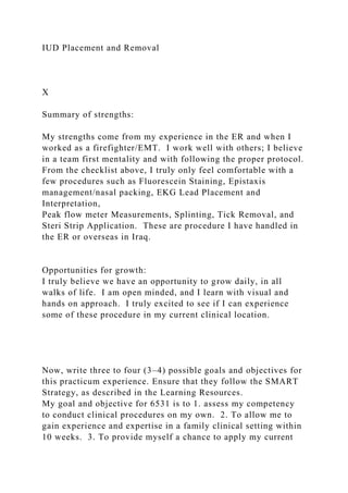 IUD Placement and Removal
X
Summary of strengths:
My strengths come from my experience in the ER and when I
worked as a firefighter/EMT. I work well with others; I believe
in a team first mentality and with following the proper protocol.
From the checklist above, I truly only feel comfortable with a
few procedures such as Fluorescein Staining, Epistaxis
management/nasal packing, EKG Lead Placement and
Interpretation,
Peak flow meter Measurements, Splinting, Tick Removal, and
Steri Strip Application. These are procedure I have handled in
the ER or overseas in Iraq.
Opportunities for growth:
I truly believe we have an opportunity to grow daily, in all
walks of life. I am open minded, and I learn with visual and
hands on approach. I truly excited to see if I can experience
some of these procedure in my current clinical location.
Now, write three to four (3–4) possible goals and objectives for
this practicum experience. Ensure that they follow the SMART
Strategy, as described in the Learning Resources.
My goal and objective for 6531 is to 1. assess my competency
to conduct clinical procedures on my own. 2. To allow me to
gain experience and expertise in a family clinical setting within
10 weeks. 3. To provide myself a chance to apply my current
 