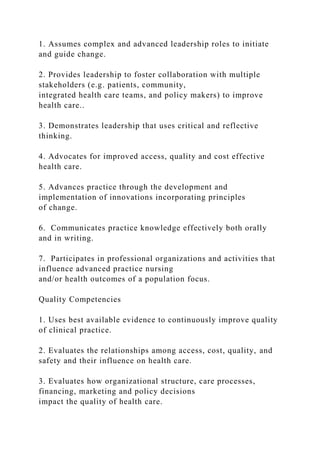 1. Assumes complex and advanced leadership roles to initiate
and guide change.
2. Provides leadership to foster collaboration with multiple
stakeholders (e.g. patients, community,
integrated health care teams, and policy makers) to improve
health care..
3. Demonstrates leadership that uses critical and reflective
thinking.
4. Advocates for improved access, quality and cost effective
health care.
5. Advances practice through the development and
implementation of innovations incorporating principles
of change.
6. Communicates practice knowledge effectively both orally
and in writing.
7. Participates in professional organizations and activities that
influence advanced practice nursing
and/or health outcomes of a population focus.
Quality Competencies
1. Uses best available evidence to continuously improve quality
of clinical practice.
2. Evaluates the relationships among access, cost, quality, and
safety and their influence on health care.
3. Evaluates how organizational structure, care processes,
financing, marketing and policy decisions
impact the quality of health care.
 