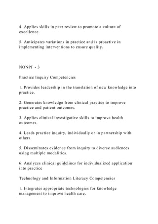 4. Applies skills in peer review to promote a culture of
excellence.
5. Anticipates variations in practice and is proactive in
implementing interventions to ensure quality.
NONPF - 3
Practice Inquiry Competencies
1. Provides leadership in the translation of new knowledge into
practice.
2. Generates knowledge from clinical practice to improve
practice and patient outcomes.
3. Applies clinical investigative skills to improve health
outcomes.
4. Leads practice inquiry, individually or in partnership with
others.
5. Disseminates evidence from inquiry to diverse audiences
using multiple modalities.
6. Analyzes clinical guidelines for individualized application
into practice
Technology and Information Literacy Competencies
1. Integrates appropriate technologies for knowledge
management to improve health care.
 
