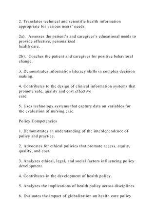 2. Translates technical and scientific health information
appropriate for various users’ needs.
2a). Assesses the patient’s and caregiver’s educational needs to
provide effective, personalized
health care.
2b). Coaches the patient and caregiver for positive behavioral
change.
3. Demonstrates information literacy skills in complex decision
making.
4. Contributes to the design of clinical information systems that
promote safe, quality and cost effective
care.
5. Uses technology systems that capture data on variables for
the evaluation of nursing care.
Policy Competencies
1. Demonstrates an understanding of the interdependence of
policy and practice.
2. Advocates for ethical policies that promote access, equity,
quality, and cost.
3. Analyzes ethical, legal, and social factors influencing policy
development.
4. Contributes in the development of health policy.
5. Analyzes the implications of health policy across disciplines.
6. Evaluates the impact of globalization on health care policy
 