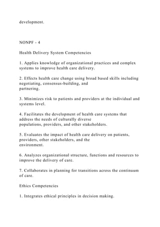 development.
NONPF - 4
Health Delivery System Competencies
1. Applies knowledge of organizational practices and complex
systems to improve health care delivery.
2. Effects health care change using broad based skills including
negotiating, consensus-building, and
partnering.
3. Minimizes risk to patients and providers at the individual and
systems level.
4. Facilitates the development of health care systems that
address the needs of culturally diverse
populations, providers, and other stakeholders.
5. Evaluates the impact of health care delivery on patients,
providers, other stakeholders, and the
environment.
6. Analyzes organizational structure, functions and resources to
improve the delivery of care.
7. Collaborates in planning for transitions across the continuum
of care.
Ethics Competencies
1. Integrates ethical principles in decision making.
 