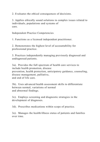 2. Evaluates the ethical consequences of decisions.
3. Applies ethically sound solutions to complex issues related to
individuals, populations and systems of
care.
Independent Practice Competencies
1. Functions as a licensed independent practitioner.
2. Demonstrates the highest level of accountability for
professional practice.
3. Practices independently managing previously diagnosed and
undiagnosed patients.
3a). Provides the full spectrum of health care services to
include health promotion, disease
prevention, health protection, anticipatory guidance, counseling,
disease management, palliative,
and end of life care.
3b). Uses advanced health assessment skills to differentiate
between normal, variations of normal
and abnormal findings.
3c). Employs screening and diagnostic strategies in the
development of diagnoses.
3d). Prescribes medications within scope of practice.
3e). Manages the health/illness status of patients and families
over time.
 