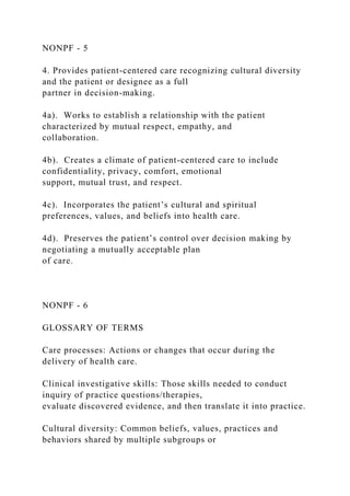 NONPF - 5
4. Provides patient-centered care recognizing cultural diversity
and the patient or designee as a full
partner in decision-making.
4a). Works to establish a relationship with the patient
characterized by mutual respect, empathy, and
collaboration.
4b). Creates a climate of patient-centered care to include
confidentiality, privacy, comfort, emotional
support, mutual trust, and respect.
4c). Incorporates the patient’s cultural and spiritual
preferences, values, and beliefs into health care.
4d). Preserves the patient’s control over decision making by
negotiating a mutually acceptable plan
of care.
NONPF - 6
GLOSSARY OF TERMS
Care processes: Actions or changes that occur during the
delivery of health care.
Clinical investigative skills: Those skills needed to conduct
inquiry of practice questions/therapies,
evaluate discovered evidence, and then translate it into practice.
Cultural diversity: Common beliefs, values, practices and
behaviors shared by multiple subgroups or
 