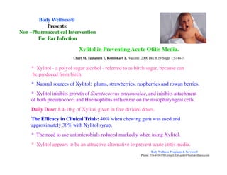 * Xylitol - a polyol sugar alcohol - referred to as birch sugar, because can
be produced from birch.
* Natural sources of Xylitol: plums, strawberries, raspberries and rowan berries.
Xylitol in Preventing Acute Otitis Media.
Uhari M, Tapiainen T, Kontiokari T. Vaccine. 2000 Dec 8;19 Suppl 1:S144-7,
Body WellnessBody Wellness®®
Presents:Presents:
NonNon ––Pharmaceutical InterventionPharmaceutical Intervention
For Ear InfectionFor Ear Infection
|
* Xylitol inhibits growth of Streptococcus pneumoniae, and inhibits attachment
of both pneumococci and Haemophilus influenzae on the nasopharyngeal cells.
Daily Dose: 8.4-10 g of Xylitol given in five divided doses.
The Efficacy in Clinical Trials: 40% when chewing gum was used and
approximately 30% with Xylitol syrup.
* The need to use antimicrobials reduced markedly when using Xylitol.
* Xylitol appears to be an attractive alternative to prevent acute otitis media.
Body Wellness Programs & Services®
Phone: 516-410-3700, email: Drkamhi@bodywellness.com
 