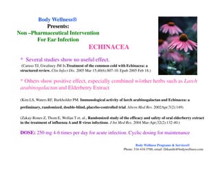 * Several studies show no useful effect.
(Caruso TJ, Gwaltney JM Jr.Treatment of the common cold with Echinacea: a
structured review. Clin Infect Dis. 2005 Mar 15;40(6):807-10. Epub 2005 Feb 18.)
* Others show positive effect, especially combined w/other herbs such as Larch
arabinogalactan and Elderberry Extract
ECHINACEA
Body WellnessBody Wellness®®
Presents:Presents:
NonNon ––Pharmaceutical InterventionPharmaceutical Intervention
For Ear InfectionFor Ear Infection
arabinogalactan and Elderberry Extract
(Kim LS, Waters RF, Burkholder PM. Immunological activity of larch arabinogalactan and Echinacea: a
preliminary, randomized, double-blind, placebo-controlled trial. Altern Med Rev. 2002Apr;7(2):149)
(Zakay-Rones Z, Thom E, Wollan T et. al., Randomized study of the efficacy and safety of oral elderberry extract
in the treatment of influenza A and B virus infections. J Int Med Res. 2004 Mar-Apr;32(2):132-40.)
DOSE: 250 mg 4-6 times per day for acute infection. Cyclic dosing for maintenance
Body Wellness Programs & Services®
Phone: 516-410-3700, email: Drkamhi@bodywellness.com
 
