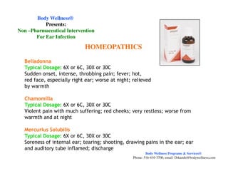 Belladonna
Typical Dosage: 6X or 6C, 30X or 30C
Sudden onset, intense, throbbing pain; fever; hot,
red face, especially right ear; worse at night; relieved
by warmth
HOMEOPATHICS
Body WellnessBody Wellness®®
Presents:Presents:
NonNon ––Pharmaceutical InterventionPharmaceutical Intervention
For Ear InfectionFor Ear Infection
by warmth
Chamomilla
Typical Dosage: 6X or 6C, 30X or 30C
Violent pain with much suffering; red cheeks; very restless; worse from
warmth and at night
Mercurius Solubilis
Typical Dosage: 6X or 6C, 30X or 30C
Soreness of internal ear; tearing; shooting, drawing pains in the ear; ear
and auditory tube inflamed; discharge
Body Wellness Programs & Services®
Phone: 516-410-3700, email: Drkamhi@bodywellness.com
 