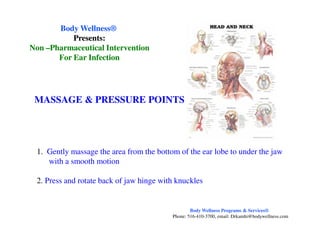 MASSAGE & PRESSURE POINTS
Body WellnessBody Wellness®®
Presents:Presents:
NonNon ––Pharmaceutical InterventionPharmaceutical Intervention
For Ear InfectionFor Ear Infection
1. Gently massage the area from the bottom of the ear lobe to under the jaw
with a smooth motion
2. Press and rotate back of jaw hinge with knuckles
Body Wellness Programs & Services®
Phone: 516-410-3700, email: Drkamhi@bodywellness.com
 