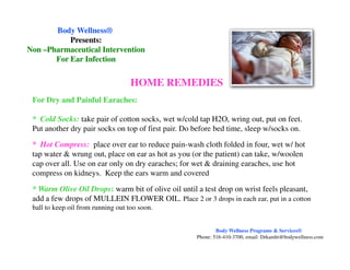 For Dry and Painful Earaches:
* Cold Socks: take pair of cotton socks, wet w/cold tap H2O, wring out, put on feet.
Put another dry pair socks on top of first pair. Do before bed time, sleep w/socks on.
HOME REMEDIES
Body WellnessBody Wellness®®
Presents:Presents:
NonNon ––Pharmaceutical InterventionPharmaceutical Intervention
For Ear InfectionFor Ear Infection
* Hot Compress: place over ear to reduce pain-wash cloth folded in four, wet w/ hot
tap water & wrung out, place on ear as hot as you (or the patient) can take, w/woolen
cap over all. Use on ear only on dry earaches; for wet & draining earaches, use hot
compress on kidneys. Keep the ears warm and covered
* Warm Olive Oil Drops: warm bit of olive oil until a test drop on wrist feels pleasant,
add a few drops of MULLEIN FLOWER OIL. Place 2 or 3 drops in each ear, put in a cotton
ball to keep oil from running out too soon.
Body Wellness Programs & Services®
Phone: 516-410-3700, email: Drkamhi@bodywellness.com
 