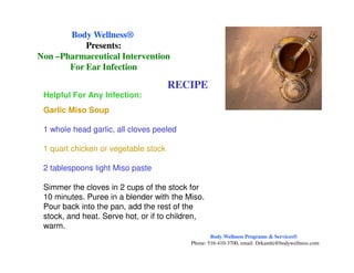 RECIPE
Helpful For Any Infection:
Garlic Miso Soup
1 whole head garlic, all cloves peeled
Body WellnessBody Wellness®®
Presents:Presents:
NonNon ––Pharmaceutical InterventionPharmaceutical Intervention
For Ear InfectionFor Ear Infection
1 quart chicken or vegetable stock
2 tablespoons light Miso paste
Simmer the cloves in 2 cups of the stock for
10 minutes. Puree in a blender with the Miso.
Pour back into the pan, add the rest of the
stock, and heat. Serve hot, or if to children,
warm.
Body Wellness Programs & Services®
Phone: 516-410-3700, email: Drkamhi@bodywellness.com
 