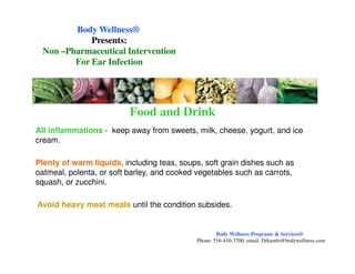 All inflammations - keep away from sweets, milk, cheese, yogurt, and ice
cream.
Food and Drink
Body WellnessBody Wellness®®
Presents:Presents:
NonNon ––Pharmaceutical InterventionPharmaceutical Intervention
For Ear InfectionFor Ear Infection
cream.
Plenty of warm liquids, including teas, soups, soft grain dishes such as
oatmeal, polenta, or soft barley, and cooked vegetables such as carrots,
squash, or zucchini.
Avoid heavy meat meals until the condition subsides.
Body Wellness Programs & Services®
Phone: 516-410-3700, email: Drkamhi@bodywellness.com
 