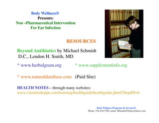 Beyond Antibiotics by Michael Schmidt
D.C., Lendon H. Smith, MD
RESOURCES
Body WellnessBody Wellness®®
Presents:Presents:
NonNon ––Pharmaceutical InterventionPharmaceutical Intervention
For Ear InfectionFor Ear Infection
* www.herbalgram.org * www.supplementinfo.org
* www.naturaldatabase.com (Paid Site)
HEALTH NOTES – through many websites:
www.vitaminshoppe.com/learning/healthguide/healthguide.jhtml?DeptID=6
Body Wellness Programs & Services®
Phone: 516-410-3700, email: Drkamhi@bodywellness.com
 