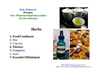1- Food/Condiment
Body WellnessBody Wellness®®
Presents:Presents:
NonNon ––Pharmaceutical InterventionPharmaceutical Intervention
For Ear InfectionFor Ear Infection
Herbs
1- Food/Condiment
2- Tea
3. Capsule
4. Tincture
5. Compress
6. Soak
7. Essential Oil/Inhalant
Body Wellness Programs & Services®
Phone: 516-410-3700, email: Drkamhi@bodywellness.com
 