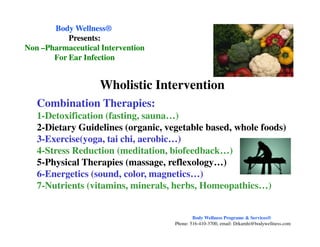 Combination Therapies:
1-Detoxification (fasting, sauna…)
2-Dietary Guidelines (organic, vegetable based, whole foods)
Body WellnessBody Wellness®®
Presents:Presents:
NonNon ––Pharmaceutical InterventionPharmaceutical Intervention
For Ear InfectionFor Ear Infection
Wholistic Intervention
2-Dietary Guidelines (organic, vegetable based, whole foods)
3-Exercise(yoga, tai chi, aerobic…)
4-Stress Reduction (meditation, biofeedback…)
5-Physical Therapies (massage, reflexology…)
6-Energetics (sound, color, magnetics…)
7-Nutrients (vitamins, minerals, herbs, Homeopathics…)
Body Wellness Programs & Services®
Phone: 516-410-3700, email: Drkamhi@bodywellness.com
 