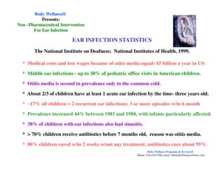 EAR INFECTION STATISTICS
The National Institute on Deafness; National Institutes of Health, 1999.
* Medical costs and lost wages because of otitis media equals $5 billion a year in US
* Middle ear infections - up to 30% of pediatric office visits in American children.
* Otitis media is second in prevalence only to the common cold.
Body WellnessBody Wellness®®
Presents:Presents:
NonNon ––Pharmaceutical InterventionPharmaceutical Intervention
For Ear InfectionFor Ear Infection
* Otitis media is second in prevalence only to the common cold.
* About 2/3 of children have at least 1 acute ear infection by the time- three years old.
* ~17% all children > 2 recurrent ear infections; 3 or more episodes w/in 6 month
* Prevalence increased 44% between 1981 and 1988, with infants particularly affected.
* 38% of children with ear infections also had sinusitis.
* > 70% children receive antibiotics before 7 months old, reason was otitis media.
* 80% children cured w/in 2 weeks w/out any treatment; antibiotics cure about 95%.
Body Wellness Programs & Services®
Phone: 516-410-3700, email: Drkamhi@bodywellness.com
 