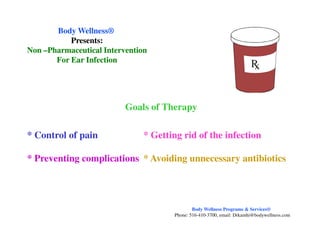 Goals of Therapy
Body WellnessBody Wellness®®
Presents:Presents:
NonNon ––Pharmaceutical InterventionPharmaceutical Intervention
For Ear InfectionFor Ear Infection
* Control of pain * Getting rid of the infection
* Preventing complications * Avoiding unnecessary antibiotics
Body Wellness Programs & Services®
Phone: 516-410-3700, email: Drkamhi@bodywellness.com
 