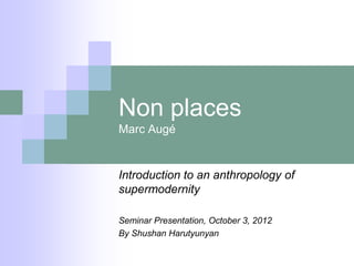 Non places
Marc Augé


Introduction to an anthropology of
supermodernity

Seminar Presentation, October 3, 2012
By Shushan Harutyunyan
 