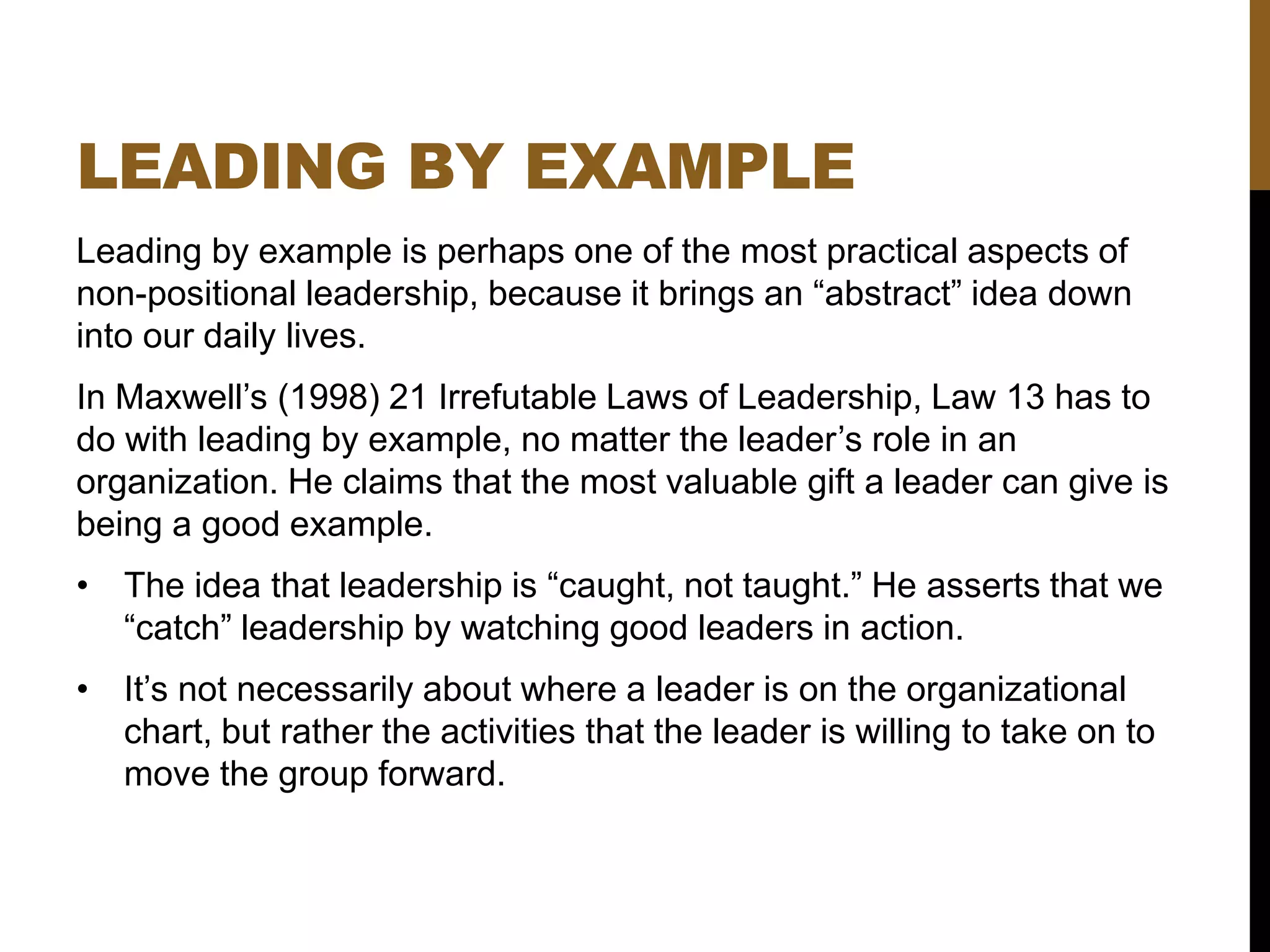 LEADING BY EXAMPLE
Leading by example is perhaps one of the most practical aspects of
non-positional leadership, because it brings an “abstract” idea down
into our daily lives.
In Maxwell’s (1998) 21 Irrefutable Laws of Leadership, Law 13 has to
do with leading by example, no matter the leader’s role in an
organization. He claims that the most valuable gift a leader can give is
being a good example.
• The idea that leadership is “caught, not taught.” He asserts that we
“catch” leadership by watching good leaders in action.
• It’s not necessarily about where a leader is on the organizational
chart, but rather the activities that the leader is willing to take on to
move the group forward.
 