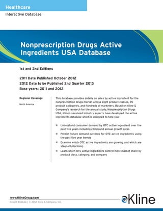 Healthcare
Interactive Database




           Nonprescription Drugs Active
           Ingredients USA Database

          1st and 2nd Editions

          2011 Data Published October 2012
          2012 Data to be Published 2nd Quarter 2013
          Base years: 2011 and 2012

          Regional Coverage             This database provides details on sales by active ingredient for the
                                        nonprescription drugs market across eight product classes, 35
          North America
                                        product categories, and hundreds of marketers. Based on Kline &
                                        Company’s research for the annual study, Nonprescription Drugs
                                        USA, Kline’s seasoned industry experts have developed the active
                                        ingredients database which is designed to help you:


                                             Understand consumer demand by OTC active ingredient over the
                                             past five years including compound annual growth rates
                                             Predict future demand patterns for OTC active ingredients using
                                             the past five year trends
                                             Examine which OTC active ingredients are growing and which are
                                             stagnant/declining
                                             Learn which OTC active ingredients control most market share by
                                             product class, category, and company




  www.KlineGroup.com
  Report #CIA66 | © 2012 Kline & Company, Inc.
 