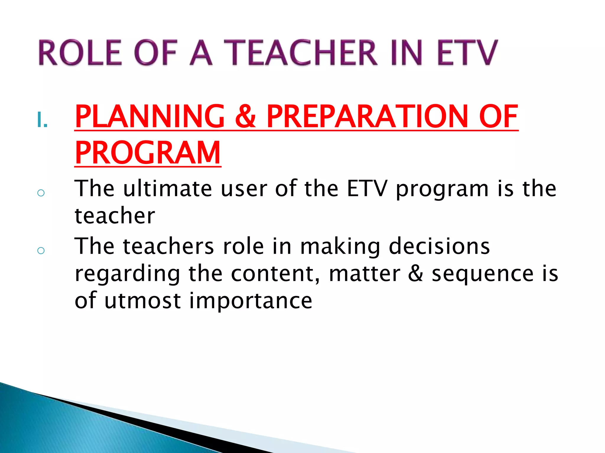 I. PLANNING & PREPARATION OF
PROGRAM
o The ultimate user of the ETV program is the
teacher
o The teachers role in making decisions
regarding the content, matter & sequence is
of utmost importance
 