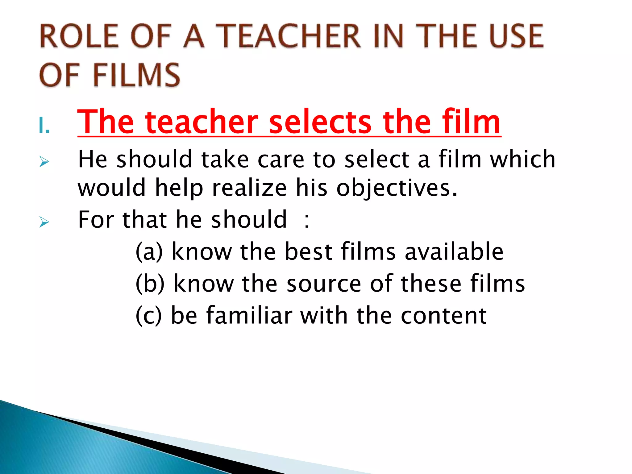 I. The teacher selects the film
 He should take care to select a film which
would help realize his objectives.
 For that he should :
(a) know the best films available
(b) know the source of these films
(c) be familiar with the content
 