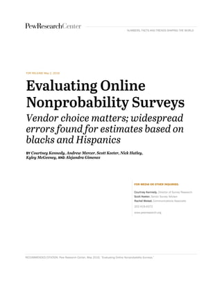 FOR RELEASE May 2, 2016
Evaluating Online
Nonprobability Surveys
Vendor choice matters; widespread
errors found for estimates based on
blacks and Hispanics
BY Courtney Kennedy, Andrew Mercer, Scott Keeter, Nick Hatley,
Kyley McGeeney, AND Alejandra Gimenez
FOR MEDIA OR OTHER INQUIRIES:
Courtney Kennedy, Director of Survey Research
Scott Keeter, Senior Survey Advisor
Rachel Weisel, Communications Associate
202.419.4372
www.pewresearch.org
RECOMMENDED CITATION: Pew Research Center, May 2016, “Evaluating Online Nonprobability Surveys.”
NUMBERS, FACTS AND TRENDS SHAPING THE WORLD
 