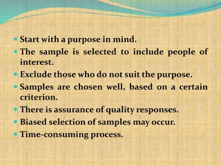  Start with a purpose in mind.
 The sample is selected to include people of
interest.
 Exclude those who do not suit the purpose.
 Samples are chosen well, based on a certain
criterion.
 There is assurance of quality responses.
 Biased selection of samples may occur.
 Time-consuming process.
 